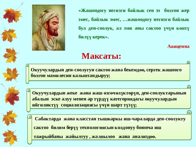 «Жашоодогу негизги байлык сен ээ болгон жер эмес, байлык эмес, …жашоодогу негизги байлык бул ден-соолук, ал эми аны сактоо үчүн көптү билүү керек».  Авиценна Максаты: Окуучулардын ден-соолугун сактоо жана бекемдөө, сергек жашоого болгон мамилесин калыптандыруу; Окуучулардын жеке жана жаш өзгөчөлүктөрүн, ден-соолуктарынын абалын эске алуу менен ар түрдүү категориядагы окуучулардын ийгиликтүү социализациясы үчүн шарт түзүү;  Сабактарда жана класстан тышкаркы иш-чараларда д ен-соолукту сактоо билим берүү технологиясын колдонуу боюнча иш тажрыйбаны жайылтуу , жалпылоо жана анализдөө. 