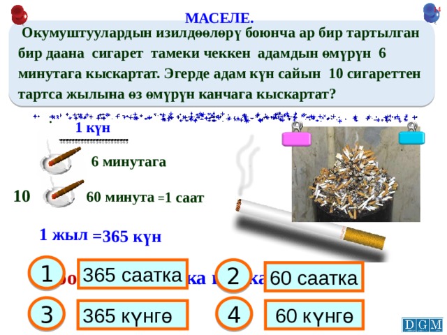 12 МАСЕЛЕ.  Окумуштуулардын изилдөөлөрү боюнча ар бир тартылган бир даана сигарет тамеки чеккен адамдын өмүрүн 6 минутага кыскартат. Эгерде адам күн сайын 10 сигареттен тартса жылына өз өмүрүн канчага кыскартат?  . 1 күн 6 минутага 10 60 минута = 1 саат 1 жыл =365 күн 1 2 365 саатка Жообу: 365 саатка кыскарат 60 саатка 3 4 365 күнгө  60 күнгө 