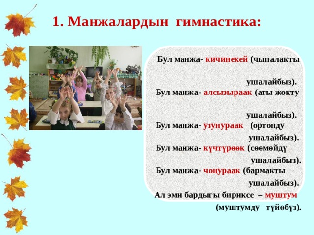 1. Манжалардын гимнастика:    Бул манжа- кичинекей (чыпалакты  ушалайбыз).    Бул манжа- алсызыраак (аты жокту  ушалайбыз).    Бул манжа- узунураак (ортонду  ушалайбыз).    Бул манжа- күчтүрөөк (сөөмөйдү  ушалайбыз).    Бул манжа- чоңураак (бармакты  ушалайбыз).  Ал эми бардыгы бириксе – муштум  (муштумду түйөбүз).     