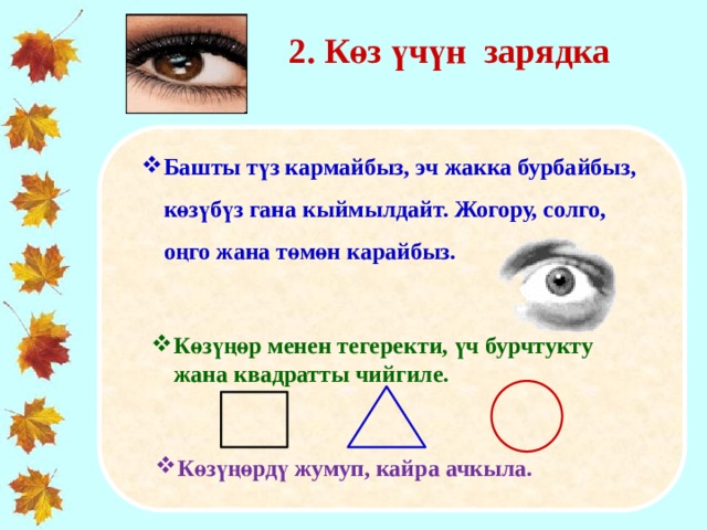 2. Көз үчүн зарядка   Башты түз кармайбыз, эч жакка бурбайбыз, көзүбүз гана кыймылдайт. Жогору, солго, оңго жана төмөн карайбыз.   Көзүңөр менен тегеректи, үч бурчтукту жана квадратты чийгиле. Көзүңөрдү жумуп, кайра ачкыла. 