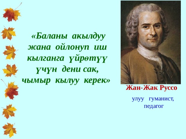  «Баланы акылдуу жана ойлонуп иш кылганга үйрөтүү үчүн дени сак, чымыр кылуу керек» Жан-Жак Руссо улуу гуманист,  педагог 