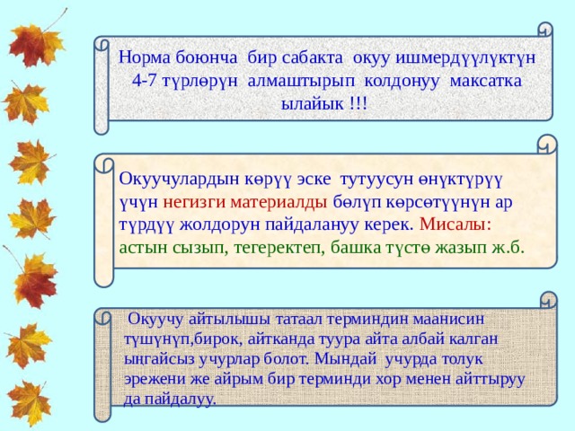 Норма боюнча бир сабакта окуу ишмердүүлүктүн 4-7 түрлөрүн алмаштырып колдонуу максатка ылайык !!! Окуучулардын көрүү эске тутуусун өнүктүрүү үчүн негизги материалды бөлүп көрсөтүүнүн ар түрдүү жолдорун пайдалануу керек. Мисалы: астын сызып, тегеректеп, башка түстө жазып ж.б.  Окуучу айтылышы татаал терминдин маанисин түшүнүп,бирок, айтканда туура айта албай калган ыңгайсыз учурлар болот. Мындай учурда толук эрежени же айрым бир терминди хор менен айттыруу да пайдалуу. 