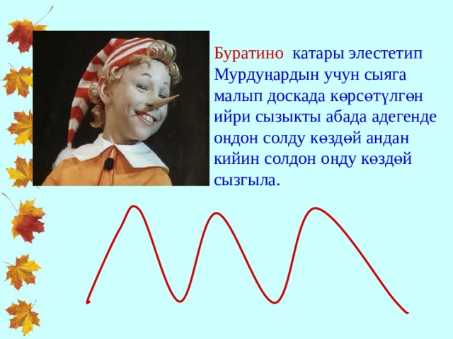 Буратино катары элестетип Мурдуңардын учун сыяга малып доскада көрсөтүлгөн ийри сызыкты абада адегенде оңдон солду көздөй андан кийин солдон оңду көздөй сызгыла. 