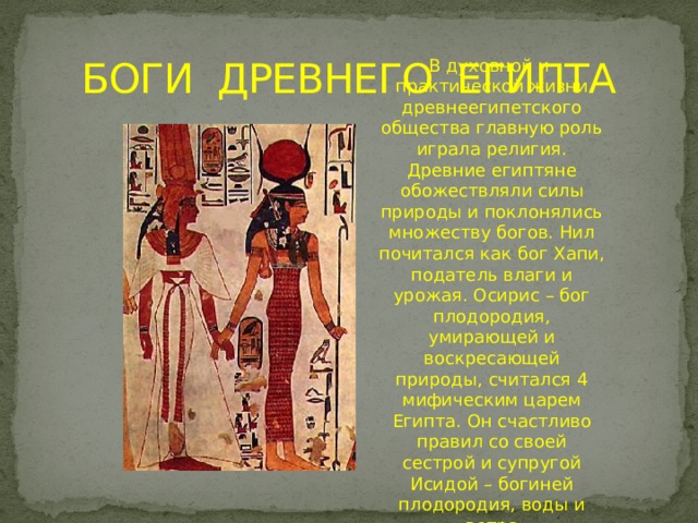 БОГИ ДРЕВНЕГО ЕГИПТА В духовной и практической жизни древнеегипетского общества главную роль играла религия. Древние египтяне обожествляли силы природы и поклонялись множеству богов. Нил почитался как бог Хапи, податель влаги и урожая. Осирис – бог плодородия, умирающей и воскресающей природы, считался 4 мифическим царем Египта. Он счастливо правил со своей сестрой и супругой Исидой – богиней плодородия, воды и ветра 