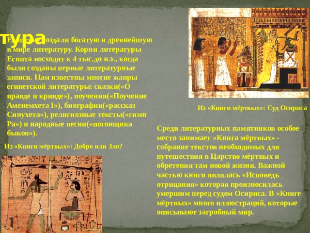  Литература Египтяне создали богатую и древнейшую в мире литературу. Корни литературы Египта восходят к 4 тыс.до н.э., когда были созданы первые литературные записи. Нам известны многие жанры египетской литературы: сказки(«О правде и кривде»), поучения(«Поучение Аменемхета I»), биографии(«рассказ Синухета»), религиозные тексты(«гимн Ра») и народные песни(«погонщика быков»). Из «Книги мёртвых»: Суд Осириса Среди литературных памятников особое место занимает «Книга мёртвых» - собрание текстов необходимых для путешествия в Царство мёртвых и обретения там новой жизни. Важной частью книги являлась «Исповедь отрицания» которая произносилась умершим перед судом Осириса. В «Книге мёртвых» много иллюстраций, которые описывают загробный мир. Из «Книги мёртвых»: Добро или Зло? 