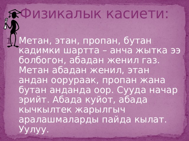 Физикалык касиети: Метан, этан, пропан, бутан кадимки шартта – анча жытка ээ болбогон, абадан женил газ. Метан абадан женил, этан андан оорураак, пропан жана бутан анданда оор. Сууда начар эрийт. Абада куйот, абада кычкылтек жарылгыч аралашмаларды пайда кылат. Уулуу.  