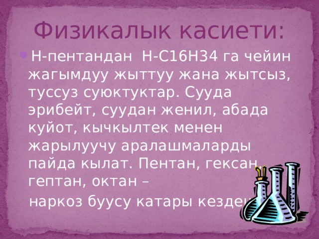 Физикалык касиети: Н-пентандан Н-С16Н34 га чейин жагымдуу жыттуу жана жытсыз, туссуз суюктуктар. Сууда эрибейт, суудан женил, абада куйот, кычкылтек менен жарылуучу аралашмаларды пайда кылат. Пентан, гексан, гептан, октан –  наркоз буусу катары кездешет.  