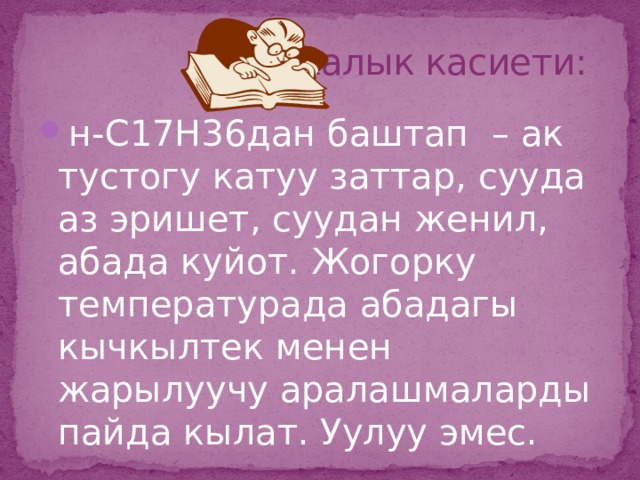  Физикалык касиети: н-С17Н36дан баштап – ак тустогу катуу заттар, сууда аз эришет, суудан женил, абада куйот. Жогорку температурада абадагы кычкылтек менен жарылуучу аралашмаларды пайда кылат. Уулуу эмес.  