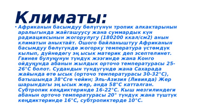 Климаты: Африканын басымдуу бөлүгүнүн тропик алкактарынын аралыгында жайгашуусу жана суммардык күн радиациясынын жогорулугу (180200 ккал/см2) анын климатын аныктайт. Ошого байланыштуу Африканын басымдуу бөлүгүндө жогорку температура үстөмдүк кылып, дүйнөдөгү эң ысык материк деп эсептелинет. Гвинея булуңунун түндүк жээгинде жана Конго ойдуңунда абанын жылдык орточо температурасы 25-26°С болот. Судандын түндүгүндө жана Сахарада жайында өтө ысык (орточо температурасы 30-32°С), батышында 38°Сге чейин; Эль-Азизия (Ливияда) Жер шарындагы эң ысык жер, анда 58°С катталган. Субтропик кеңдиктеринде 16-22°С. Кыш мезгилиндеги абанын орточо температурасы 20° түндүк жана түштүк кеңдиктеринде 16°С, субтропиктерде 10°С. 