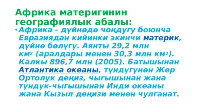 Африка материгинин географиялык абалы: Африка - дүйнөдө чоңдугу боюнча  Евразиядан  кийинки экинчи  материк , дүйнө бөлүгү. Аянты 29,2 млн км 2  (аралдары менен 30,3 млн км 2 ). Калкы 896,7 млн (2005). Батышынан  Атлантика океаны , түндүгүнөн Жер Ортолук деңиз, чыгышынан жана түндүк-чыгышынан Инди океаны жана Кызыл деңизи менен чулганат.  