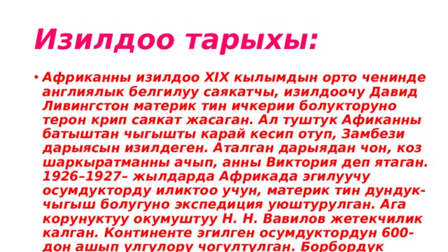 Изилдоо тарыхы: Африканны изилдоо ХIX кылымдын орто ченинде англиялык белгилуу саякатчы, изилдоочу Давид Ливингстон материк тин ичкерии болукторуно терон крип саякат жасаган. Ал туштук Афиканны батыштан чыгышты карай кесип отуп, Замбези дарыясын изилдеген. Аталган дарыядан чон, коз шаркыратманны ачып, анны Виктория деп ятаган. 1926–1927– жылдарда Африкада эгилуучу осумдукторду иликтоо учун, материк тин дундук-чыгыш болугуно экспедиция уюштурулган. Ага корунуктуу окумуштуу Н. Н. Вавилов жетекчилик калган. Континенте эгилген осумдуктордун 600-дон ашып улгулору чогултулган. Борбордук африканнын жаратылышын, калкынын турмушун В. В. Юнкер изилдеген. Гидрологиялык, метеорологиялык байколорду жургузгон. 