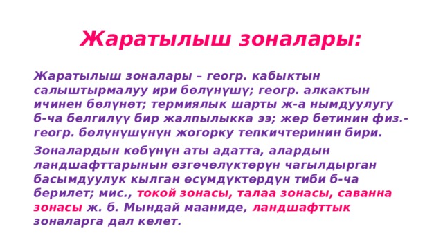 Жаратылыш зоналары: Жаратылыш зоналары – геогр. кабыктын салыштырмалуу ири бөлүнүшү; геогр. алкактын ичинен бөлүнөт; термиялык шарты ж-а нымдуулугу б-ча белгилүү бир жалпылыкка ээ; жер бетинин физ.-геогр. бөлүнүшүнүн жогорку тепкичтеринин бири. Зоналардын көбүнүн аты адатта, алардын ландшафттарынын өзгөчөлүктөрүн чагылдырган басымдуулук кылган өсүмдүктөрдүн тиби б-ча берилет; мис., токой зонасы, талаа зонасы, саванна зонасы ж. б. Мындай мааниде, ландшафттык зоналарга дал келет. 