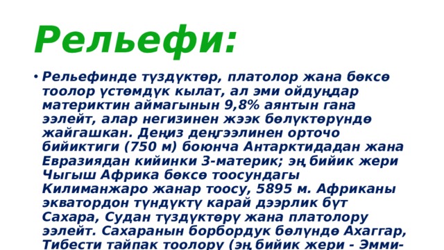 Рельефи: Рельефинде түздүктөр, платолор жана бөксө тоолор үстөмдүк кылат, ал эми ойдуңдар материктин аймагынын 9,8% аянтын гана ээлейт, алар негизинен жээк бөлүктөрүндө жайгашкан. Деңиз деңгээлинен орточо бийиктиги (750 м) боюнча Антарктидадан жана Евразиядан кийинки 3-материк; эң бийик жери Чыгыш Африка бөксө тоосундагы Килиманжаро жанар тоосу, 5895 м. Африканы экватордон түндүктү карай дээрлик бүт Сахара, Судан түздүктөрү жана платолору ээлейт. Сахаранын борбордук бөлүндө Ахаггар, Тибести тайпак тоолору (эң бийик жери - Эмми-Куси чокусу, 3415 м), Суданда - Дарфур платосу (3088 м), Сахаранын түндүк-батышында Атлас тоолору (4165 м, Тубкаль чокусу) көтөрүлөт. 
