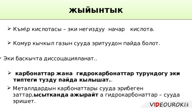 жыйынтык Към\р кислотасы – эки негиздуу начар  кислота. Комур кычкыл газын сууда эритуудон пайда болот. Эки баскычта диссоцацияланат..  карбонаттар жана гидрокарбонаттар турундогу эки типтеги тузду пайда кылышат. . Металлдардын карбонаттары сууда эрибеген заттар, ысытканда ажырайт а гидрокарбонаттар – сууда эришет. 