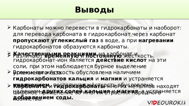 Выводы Карбонаты можно перевести в гидрокарбонаты и наоборот: для перевода карбоната в гидрокарбонат через карбонат пропускают углекислый газ в воде, а при нагревании гидрокарбонатов образуются карбонаты. Качественными реакциями на карбонат и гидрокарбонат-ион является действие кислот на эти соли, при этом наблюдается бурное выделение углекислого газа. Различают временную и постоянную жёсткость. Временная жёсткость обусловлена наличием гидрокарбонатов кальция и магния и устраняется кипячением , постоянная жёсткость обусловлена наличием других солей кальция и магния , а устраняется добавлением соды. Карбонаты и гидрокарбонаты многих металлов находят широкое применение во многих отраслях народного хозяйства. 