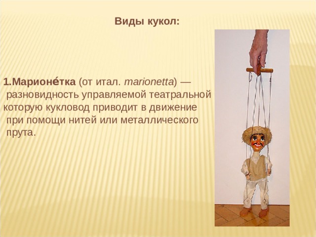      Марионе́тка (от итал.  marionetta ) —  разновидность управляемой театральной куклы, которую кукловод приводит в движение  при помощи нитей или металлического  прута. Виды кукол: 