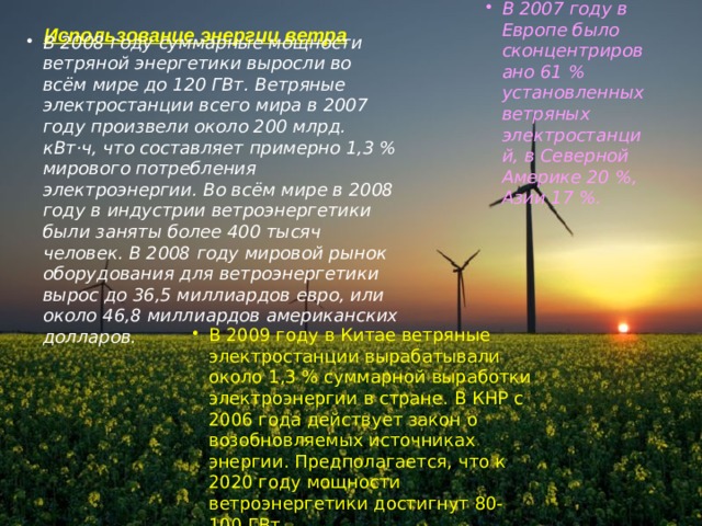 В 2007 году в Европе было сконцентрировано 61 % установленных ветряных электростанций, в Северной Америке 20 %, Азии 17 %. Использование энергии ветра В 2008 году суммарные мощности ветряной энергетики выросли во всём мире до 120 ГВт. Ветряные электростанции всего мира в 2007 году произвели около 200 млрд. кВт·ч, что составляет примерно 1,3 % мирового потребления электроэнергии. Во всём мире в 2008 году в индустрии ветроэнергетики были заняты более 400 тысяч человек. В 2008 году мировой рынок оборудования для ветроэнергетики вырос до 36,5 миллиардов евро, или около 46,8 миллиардов американских долларов. В 2009 году в Китае ветряные электростанции вырабатывали около 1,3 % суммарной выработки электроэнергии в стране. В КНР с 2006 года действует закон о возобновляемых источниках энергии. Предполагается, что к 2020 году мощности ветроэнергетики достигнут 80-100 ГВт. 