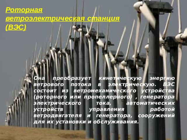 Роторная ветроэлектрическая станция (ВЭС) Она преобразует кинетическую энергию ветрового потока в электрическую. ВЭС состоит из ветромеханического устройства (роторного или пропеллерного) , генератора электрического тока, автоматических устройств управления работой ветродвигателя и генератора, сооружений для их установки и обслуживания. 