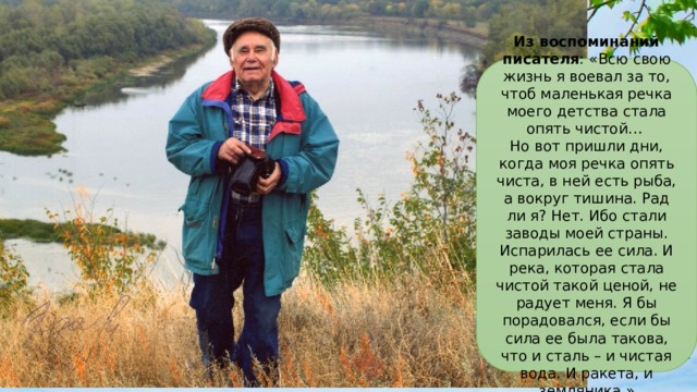 Из воспоминаний писателя : «Всю свою жизнь я воевал за то, чтоб маленькая речка моего детства стала опять чистой…  Но вот пришли дни, когда моя речка опять чиста, в ней есть рыба, а вокруг тишина. Рад ли я? Нет. Ибо стали заводы моей страны. Испарилась ее сила. И река, которая стала чистой такой ценой, не радует меня. Я бы порадовался, если бы сила ее была такова, что и сталь – и чистая вода. И ракета, и земляника.» Из 