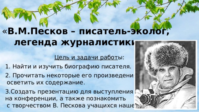 « В.М.Песков – писатель-эколог, легенда журналистики .....» Цель и задачи работ ы: 1. Найти и изучить биографию писателя. 2. Прочитать некоторые его произведения,  осветить их содержание. 3.Создать презентацию для выступления  на конференции, а также познакомить  с творчеством В. Пескова учащихся нашей школы. 