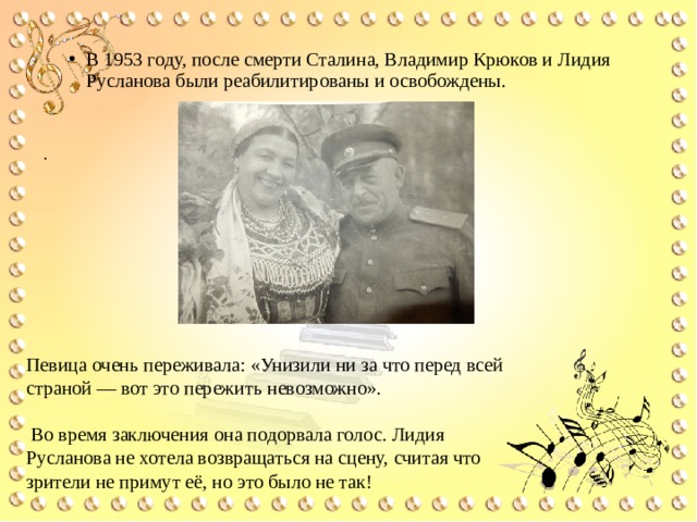 В 1953 году, после смерти Сталина, Владимир Крюков и Лидия Русланова были реабилитированы и освобождены.  . Певица очень переживала: «Унизили ни за что перед всей страной — вот это пережить невозможно».  Во время заключения она подорвала голос. Лидия Русланова не хотела возвращаться на сцену, считая что зрители не примут её, но это было не так! 