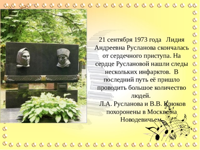 21 сентября 1973 года Лидия Андреевна Русланова скончалась от сердечного приступа. На сердце Руслановой нашли следы нескольких инфарктов. В последний путь её пришло проводить большое количество людей.  Л.А. Русланова и В.В. Крюков похоронены в Москве на Новодевичьем 