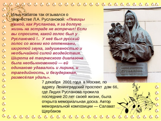 Илья Набатов так отзывался о творчестве Л.А. Руслановой : «Певицы такой, как Русланова, я за долгую жизнь на эстраде не встречал! Если вы спросите, какой голос был у Руслановой !.. У неё был русский голос со всеми его оттенками, широтой звука, задушевностью и необычайной силой воздействия. Широта её творческого диапазона была необыкновенной — ей одинаково удавались и лирика, и трагедийность, и безудержная, развесёлая удаль». 7 декабря 2001 года в Москве, по адресу Ленинградский проспект дом 66, где Лидия Русланова прожила последние 20 лет своей жизни, была открыта мемориальная доска. Автор мемориальной композиции — Салават Щербаков 