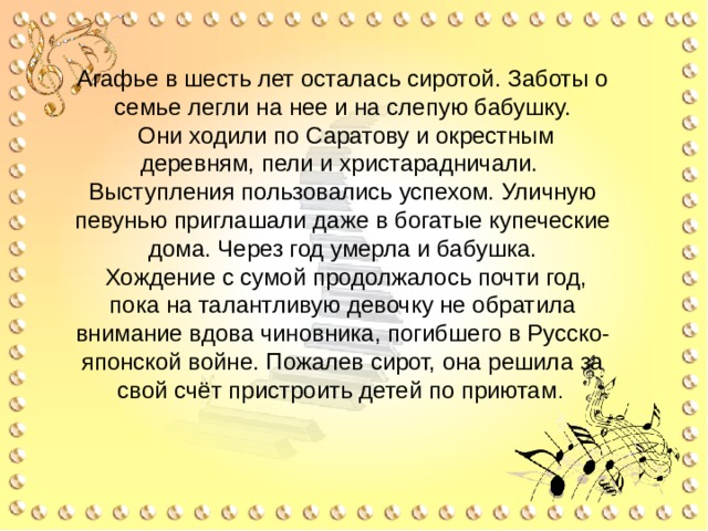 Агафье в шесть лет осталась сиротой. Заботы о семье легли на нее и на слепую бабушку.  Они ходили по Саратову и окрестным деревням, пели и христарадничали. Выступления пользовались успехом. Уличную певунью приглашали даже в богатые купеческие дома. Через год умерла и бабушка.  Хождение с сумой продолжалось почти год, пока на талантливую девочку не обратила внимание вдова чиновника, погибшего в Русско-японской войне. Пожалев сирот, она решила за свой счёт пристроить детей по приютам . 