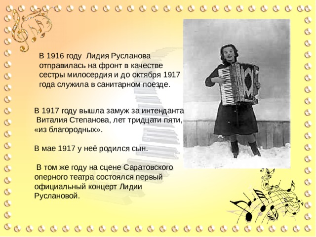 В 1916 году Лидия Русланова отправилась на фронт в качестве сестры милосердия и до октября 1917 года служила в санитарном поезде. В 1917 году вышла замуж за интенданта Виталия Степанова, лет тридцати пяти, «из благородных». В мае 1917 у неё родился сын.  В том же году на сцене Саратовского оперного театра состоялся первый официальный концерт Лидии Руслановой. 