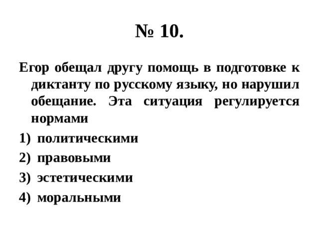 № 10. Егор обещал другу помощь в подготовке к диктанту по русскому языку, но нарушил обещание. Эта ситуация регулируется нормами политическими правовыми эстетическими моральными 