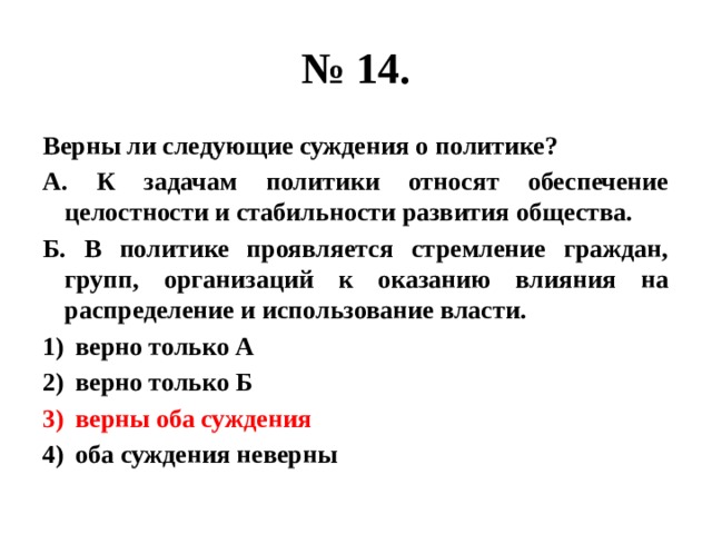 № 14. Верны ли следующие суждения о политике? А. К задачам политики относят обеспечение целостности и стабильности развития общества. Б. В политике проявляется стремление граждан, групп, организаций к оказанию влияния на распределение и использование власти. верно только А верно только Б верны оба суждения оба суждения неверны 