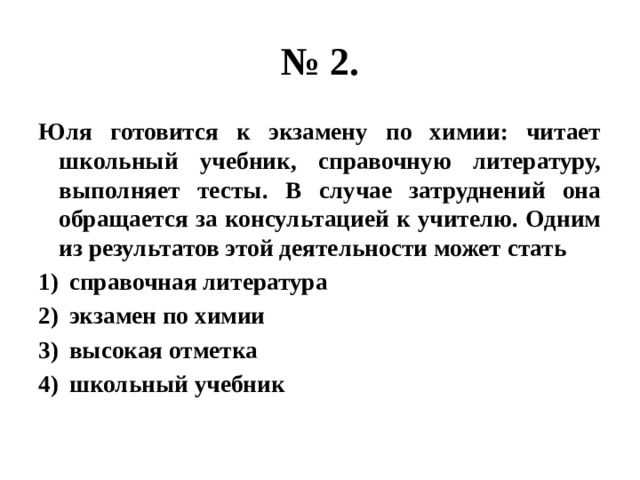 № 2. Юля готовится к экзамену по химии: читает школьный учебник, справочную литературу, выполняет тесты. В случае затруднений она обращается за консультацией к учителю. Одним из результатов этой деятельности может стать справочная литература экзамен по химии высокая отметка школьный учебник 