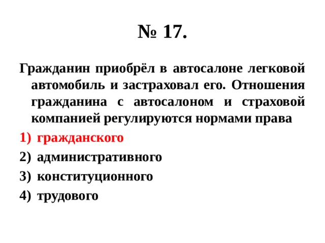 № 17. Гражданин приобрёл в автосалоне легковой автомобиль и застраховал его. Отношения гражданина с автосалоном и страховой компанией регулируются нормами права гражданского административного конституционного трудового 