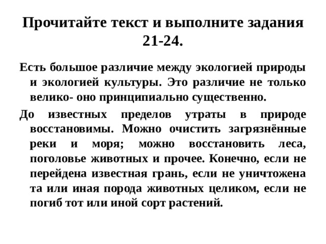 Прочитайте текст и выполните задания 21-24. Есть большое различие между экологией природы и экологией культуры. Это различие не только велико- оно принципиально существенно. До известных пределов утраты в природе восстановимы. Можно очистить загрязнённые реки и моря; можно восстановить леса, поголовье животных и прочее. Конечно, если не перейдена известная грань, если не уничтожена та или иная порода животных целиком, если не погиб тот или иной сорт растений. 