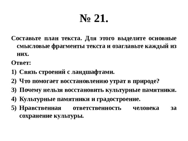 № 21. Составьте план текста. Для этого выделите основные смысловые фрагменты текста и озаглавьте каждый из них. Ответ: Связь строений с ландшафтами. Что помогает восстановлению утрат в природе? Почему нельзя восстановить культурные памятники. Культурные памятники и градостроение. Нравственная ответственность человека за сохранение культуры. 