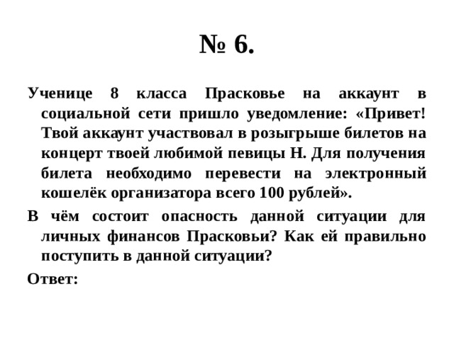 № 6. Ученице 8 класса Прасковье на аккаунт в социальной сети пришло уведомление: «Привет! Твой аккаунт участвовал в розыгрыше билетов на концерт твоей любимой певицы Н. Для получения билета необходимо перевести на электронный кошелёк организатора всего 100 рублей». В чём состоит опасность данной ситуации для личных финансов Прасковьи? Как ей правильно поступить в данной ситуации? Ответ: