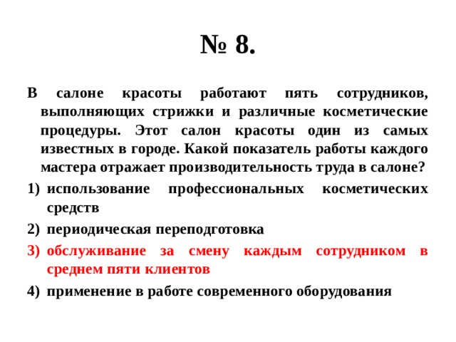 № 8. В салоне красоты работают пять сотрудников, выполняющих стрижки и различные косметические процедуры. Этот салон красоты один из самых известных в городе. Какой показатель работы каждого мастера отражает производительность труда в салоне? использование профессиональных косметических средств периодическая переподготовка обслуживание за смену каждым сотрудником в среднем пяти клиентов применение в работе современного оборудования