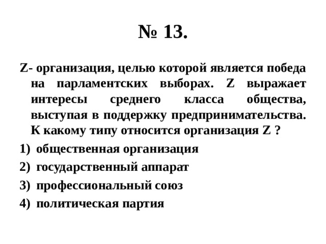 № 13. Z- организация, целью которой является победа на парламентских выборах. Z выражает интересы среднего класса общества, выступая в поддержку предпринимательства. К какому типу относится организация Z ? общественная организация государственный аппарат профессиональный союз политическая партия