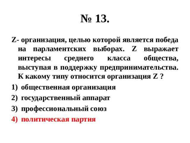 № 13. Z- организация, целью которой является победа на парламентских выборах. Z выражает интересы среднего класса общества, выступая в поддержку предпринимательства. К какому типу относится организация Z ? общественная организация государственный аппарат профессиональный союз политическая партия