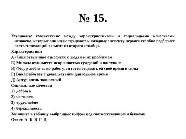 № 15. Установите соответствие между характеристиками и социальными качествами человека, которые они иллюстрируют: к каждому элементу первого столбца подберите соответствующий элемент из второго столбца. Характеристики А) Таня отзывчиво относится к людям и их проблемам Б) Милана отличается искренностью суждений и поступков В) Фёдор любит свою работу, он готов отдавать ей своё время и силы Г) Вика работает с удовольствием длительное время Д) Артур очень экономный Социальные качества доброта честность трудолюбие бережливость Запишите в таблицу выбранные цифры под соответствующими буквами. Ответ: А Б В Г Д