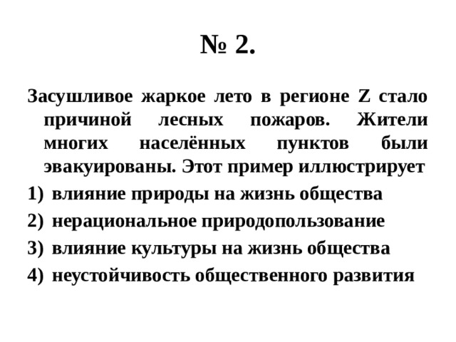 № 2. Засушливое жаркое лето в регионе Z стало причиной лесных пожаров. Жители многих населённых пунктов были эвакуированы. Этот пример иллюстрирует влияние природы на жизнь общества нерациональное природопользование влияние культуры на жизнь общества неустойчивость общественного развития