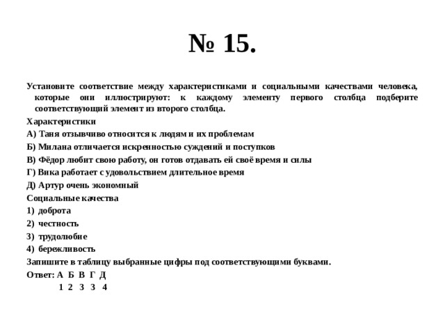 № 15. Установите соответствие между характеристиками и социальными качествами человека, которые они иллюстрируют: к каждому элементу первого столбца подберите соответствующий элемент из второго столбца. Характеристики А) Таня отзывчиво относится к людям и их проблемам Б) Милана отличается искренностью суждений и поступков В) Фёдор любит свою работу, он готов отдавать ей своё время и силы Г) Вика работает с удовольствием длительное время Д) Артур очень экономный Социальные качества доброта честность трудолюбие бережливость Запишите в таблицу выбранные цифры под соответствующими буквами. Ответ: А Б В Г Д 1 2 3 3 4