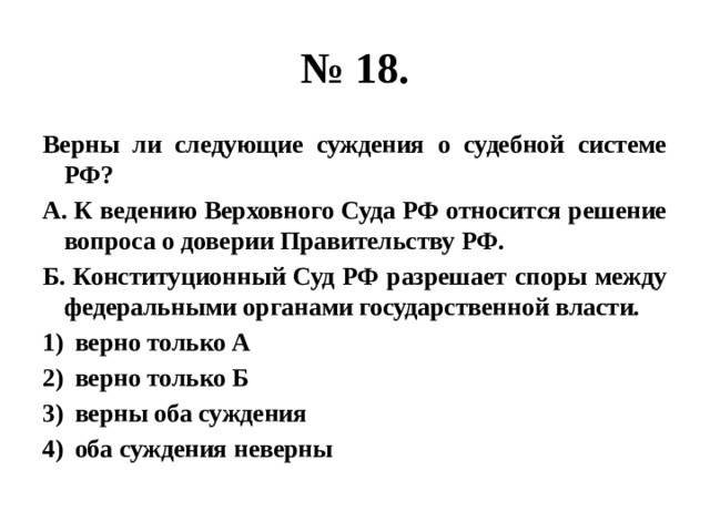 № 18. Верны ли следующие суждения о судебной системе РФ? А. К ведению Верховного Суда РФ относится решение вопроса о доверии Правительству РФ. Б. Конституционный Суд РФ разрешает споры между федеральными органами государственной власти. верно только А верно только Б верны оба суждения оба суждения неверны