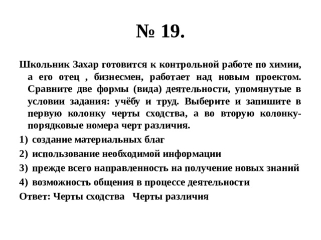 № 19. Школьник Захар готовится к контрольной работе по химии, а его отец , бизнесмен, работает над новым проектом. Сравните две формы (вида) деятельности, упомянутые в условии задания: учёбу и труд. Выберите и запишите в первую колонку черты сходства, а во вторую колонку- порядковые номера черт различия. создание материальных благ использование необходимой информации прежде всего направленность на получение новых знаний возможность общения в процессе деятельности Ответ: Черты сходства Черты различия