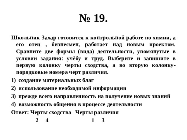 № 19. Школьник Захар готовится к контрольной работе по химии, а его отец , бизнесмен, работает над новым проектом. Сравните две формы (вида) деятельности, упомянутые в условии задания: учёбу и труд. Выберите и запишите в первую колонку черты сходства, а во вторую колонку- порядковые номера черт различия. создание материальных благ использование необходимой информации прежде всего направленность на получение новых знаний возможность общения в процессе деятельности Ответ: Черты сходства Черты различия 2 4 1 3