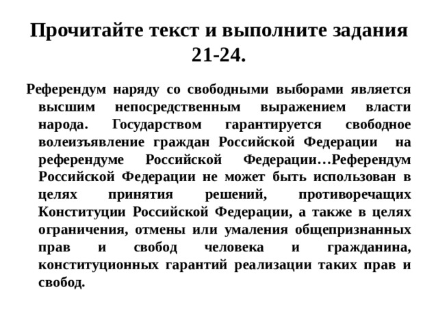 Прочитайте текст и выполните задания 21-24. Референдум наряду со свободными выборами является высшим непосредственным выражением власти народа. Государством гарантируется свободное волеизъявление граждан Российской Федерации на референдуме Российской Федерации…Референдум Российской Федерации не может быть использован в целях принятия решений, противоречащих Конституции Российской Федерации, а также в целях ограничения, отмены или умаления общепризнанных прав и свобод человека и гражданина, конституционных гарантий реализации таких прав и свобод.