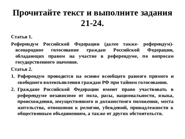 Прочитайте текст и выполните задания 21-24. Статья 1. Референдум Российской Федерации (далее также- референдум)- всенародное голосование граждан Российской Федерации, обладающих правом на участие в референдуме, по вопросам государственного значения. Статья 2. Референдум проводится на основе всеобщего равного прямого и свободного волеизъявления граждан РФ при тайном голосовании. Граждане Российской Федерации имеют право участвовать в референдуме независимо от пола, расы, национальности, языка, происхождения, имущественного и должностного положения, места жительства, отношения к религии, убеждений, принадлежности к общественным объединениям, а также от других обстоятельств.