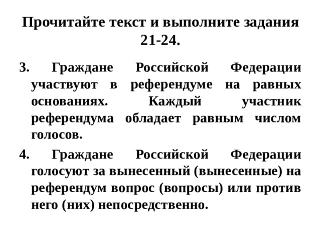 Прочитайте текст и выполните задания 21-24. 3. Граждане Российской Федерации участвуют в референдуме на равных основаниях. Каждый участник референдума обладает равным числом голосов. 4. Граждане Российской Федерации голосуют за вынесенный (вынесенные) на референдум вопрос (вопросы) или против него (них) непосредственно.