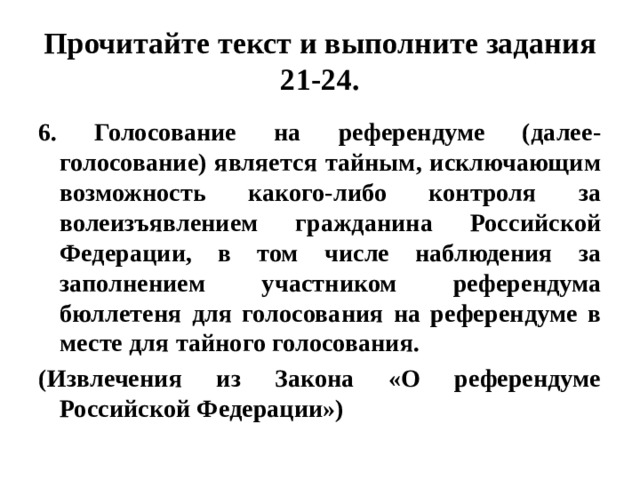 Прочитайте текст и выполните задания 21-24. 6. Голосование на референдуме (далее- голосование) является тайным, исключающим возможность какого-либо контроля за волеизъявлением гражданина Российской Федерации, в том числе наблюдения за заполнением участником референдума бюллетеня для голосования на референдуме в месте для тайного голосования. (Извлечения из Закона «О референдуме Российской Федерации»)