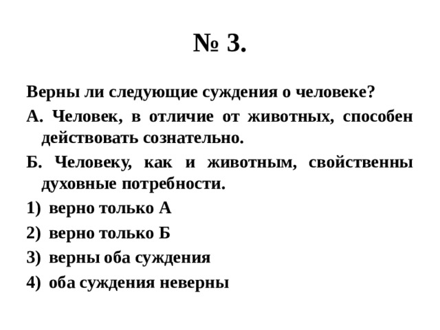 № 3. Верны ли следующие суждения о человеке? А. Человек, в отличие от животных, способен действовать сознательно. Б. Человеку, как и животным, свойственны духовные потребности. верно только А верно только Б верны оба суждения оба суждения неверны